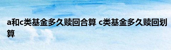 a和c类基金多久赎回合算 c类基金多久赎回划算