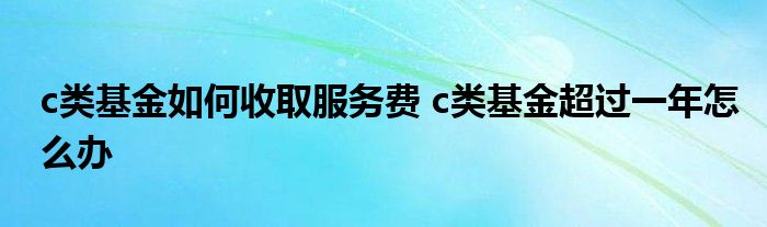 c类基金如何收取服务费 c类基金超过一年怎么办