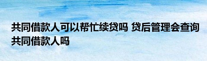 共同借款人可以帮忙续贷吗 贷后管理会查询共同借款人吗