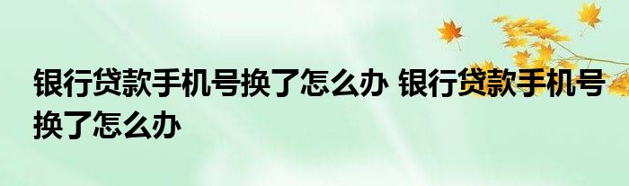 银行贷款手机号换了怎么办 银行贷款手机号换了怎么办