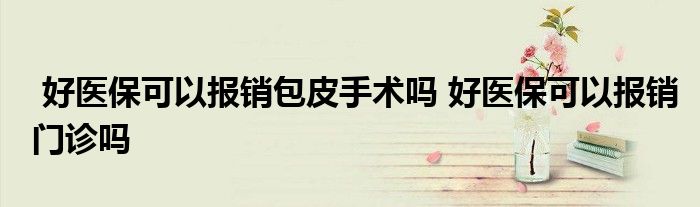好医保可以报销包皮手术吗 好医保可以报销门诊吗