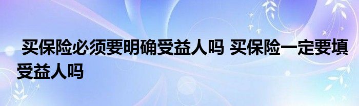 买保险必须要明确受益人吗 买保险一定要填受益人吗