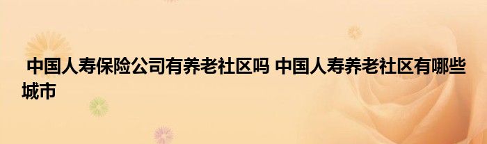 中国人寿保险公司有养老社区吗 中国人寿养老社区有哪些城市