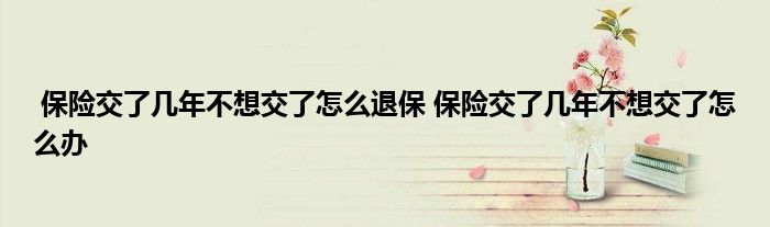 保险交了几年不想交了怎么退保 保险交了几年不想交了怎么办