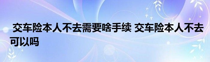交车险本人不去需要啥手续 交车险本人不去可以吗