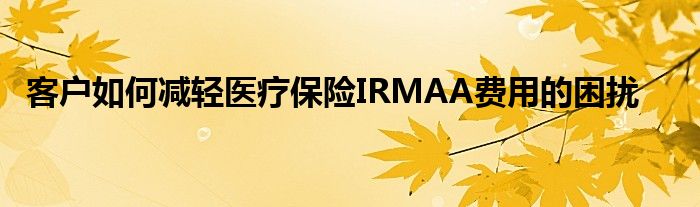 客户如何减轻医疗保险IRMAA费用的困扰