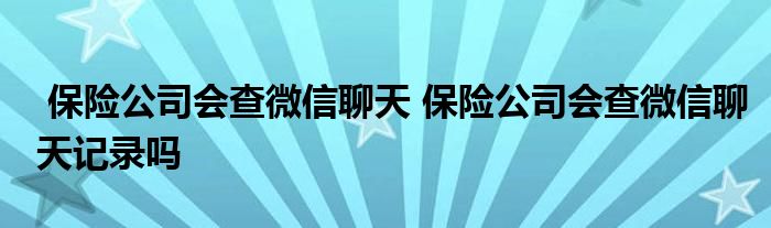 保险公司会查微信聊天 保险公司会查微信聊天记录吗