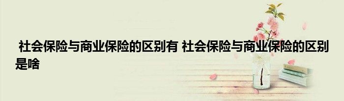 社会保险与商业保险的区别有 社会保险与商业保险的区别是啥