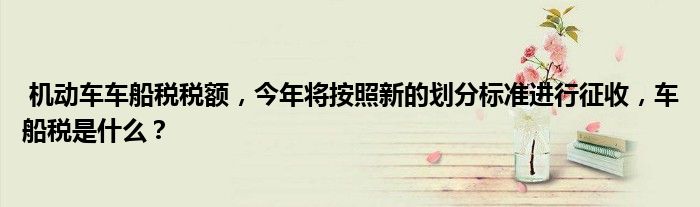 机动车车船税税额,今年将按照新的划分标准进行征收,车船税是什么?