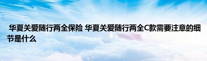 华夏关爱随行两全保险 华夏关爱随行两全C款需要注意的细节是什么