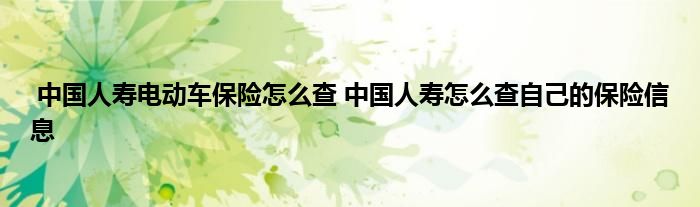 中国人寿电动车保险怎么查 中国人寿怎么查自己的保险信息