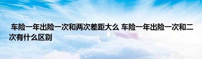 车险一年出险一次和两次差距大么 车险一年出险一次和二次有什么区别