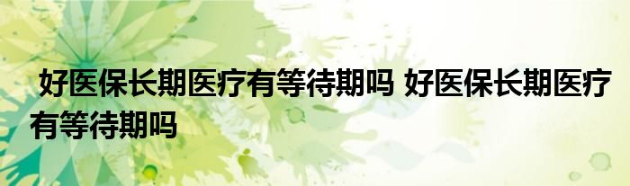 好医保长期医疗有等待期吗 好医保长期医疗有等待期吗