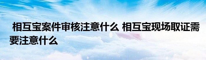 相互宝案件审核注意什么 相互宝现场取证需要注意什么