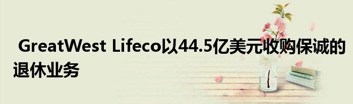 GreatWest Lifeco以44.5亿美元收购保诚的退休业务