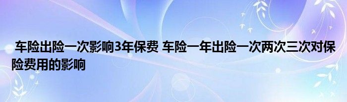 车险出险一次影响3年保费 车险一年出险一次两次三次对保险费用的影响