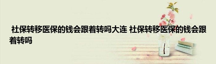 社保转移医保的钱会跟着转吗大连 社保转移医保的钱会跟着转吗