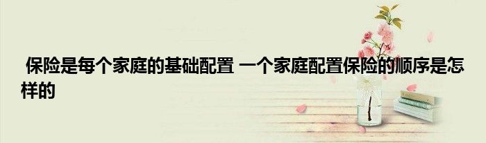 保险是每个家庭的基础配置 一个家庭配置保险的顺序是怎样的