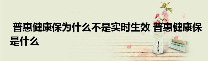 普惠健康保为什么不是实时生效 普惠健康保是什么