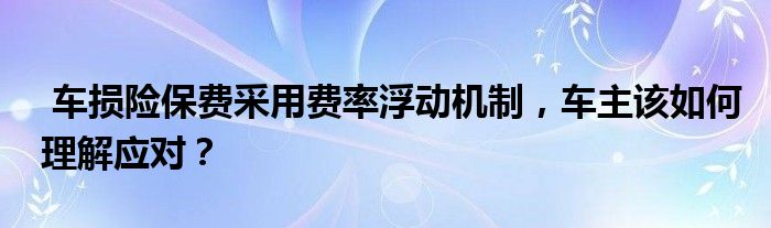 车损险保费采用费率浮动机制，车主该如何理解应对？