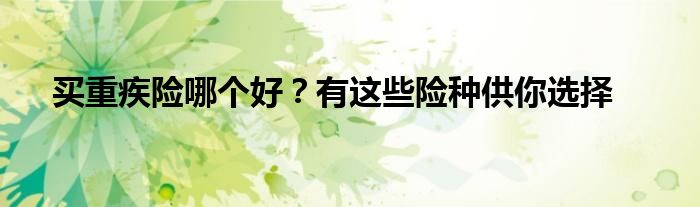 买重疾险哪个好？有这些险种供你选择