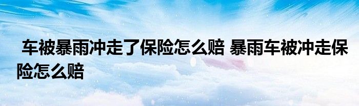 车被暴雨冲走了保险怎么赔 暴雨车被冲走保险怎么赔
