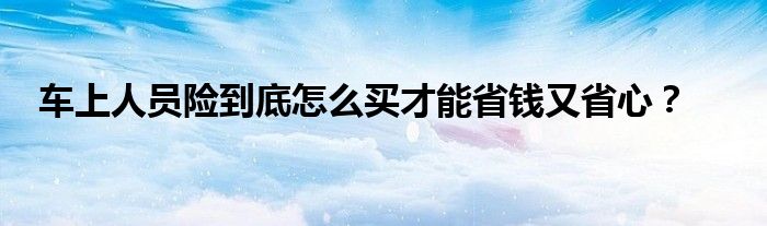 车上人员险到底怎么买才能省钱又省心?