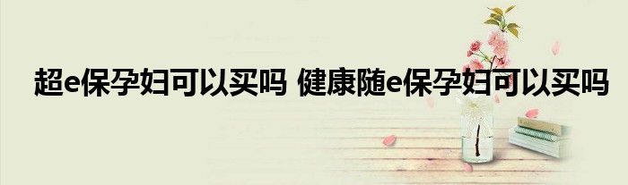 超e保孕妇可以买吗 健康随e保孕妇可以买吗