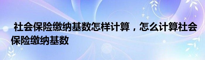 社会保险缴纳基数怎样计算,怎么计算社会保险缴纳基数