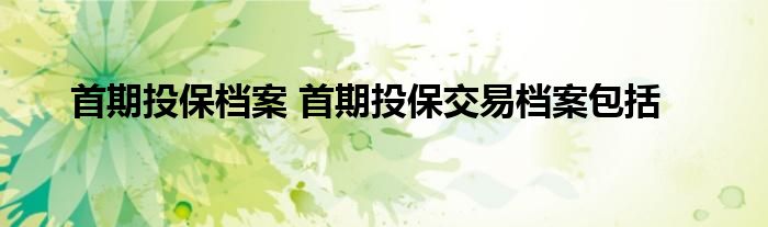 首期投保档案 首期投保交易档案包括
