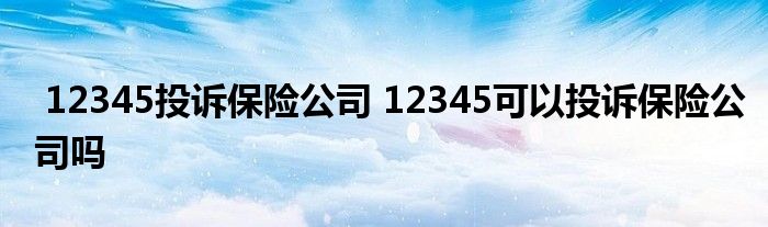 12345投诉保险公司 12345可以投诉保险公司吗