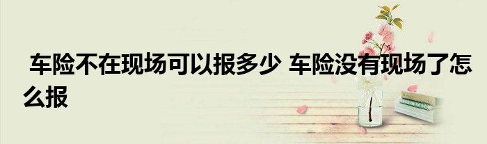 车险不在现场可以报多少 车险没有现场了怎么报