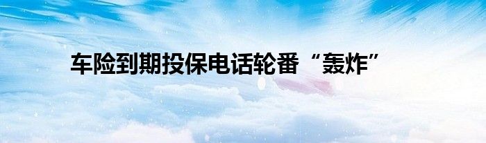 车险到期投保电话轮番“轰炸”