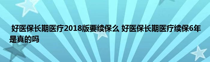 好医保长期医疗2018版要续保么 好医保长期医疗续保6年是真的吗