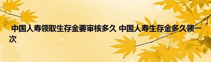 中国人寿领取生存金要审核多久 中国人寿生存金多久领一次