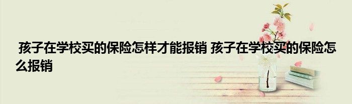 孩子在学校买的保险怎样才能报销 孩子在学校买的保险怎么报销