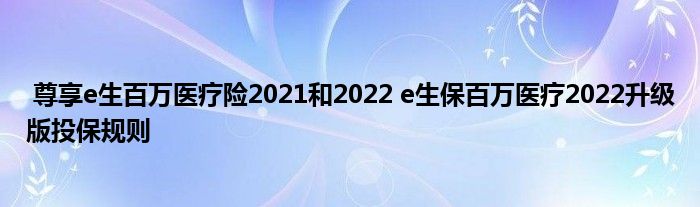 尊享e生百万医疗险2021和2022 e生保百万医疗2022升级版投保规则