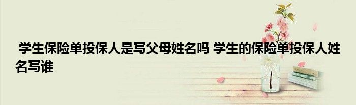 学生保险单投保人是写父母姓名吗 学生的保险单投保人姓名写谁