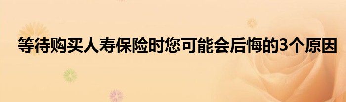 等待购买人寿保险时您可能会后悔的3个原因