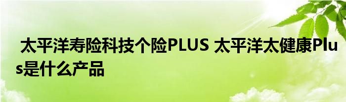 太平洋寿险科技个险PLUS 太平洋太健康Plus是什么产品