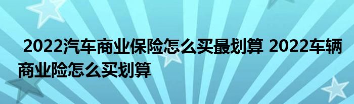 2022汽车商业保险怎么买最划算 2022车辆商业险怎么买划算