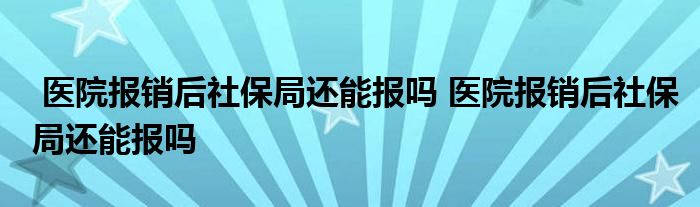 医院报销后社保局还能报吗 医院报销后社保局还能报吗