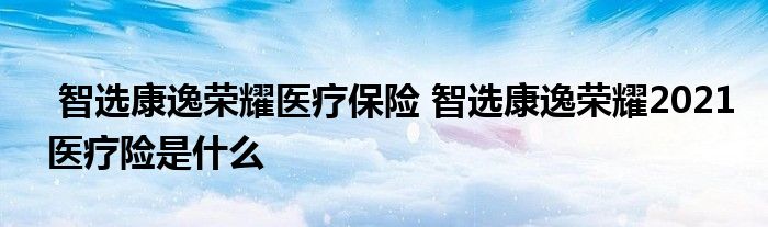 智选康逸荣耀医疗保险 智选康逸荣耀2021医疗险是什么