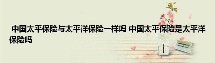 中国太平保险与太平洋保险一样吗 中国太平保险是太平洋保险吗