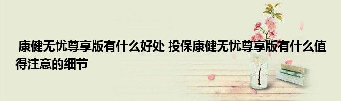 康健无忧尊享版有什么好处 投保康健无忧尊享版有什么值得注意的细节