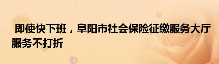 即使快下班，阜阳市社会保险征缴服务大厅服务不打折