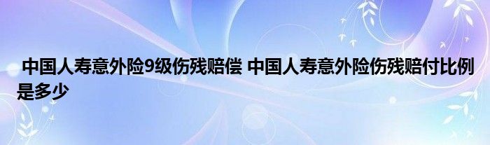 中国人寿意外险9级伤残赔偿 中国人寿意外险伤残赔付比例是多少