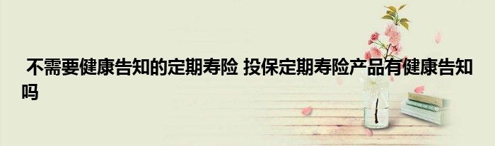 不需要健康告知的定期寿险 投保定期寿险产品有健康告知吗