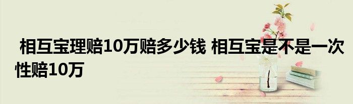 相互宝理赔10万赔多少钱 相互宝是不是一次性赔10万