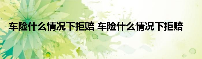 车险什么情况下拒赔 车险什么情况下拒赔